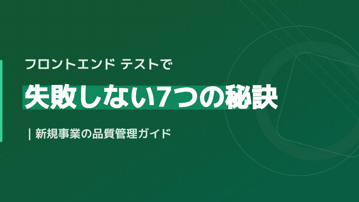 フロントエンド テストで失敗しない7つの秘訣|新規事業の品質管理ガイド